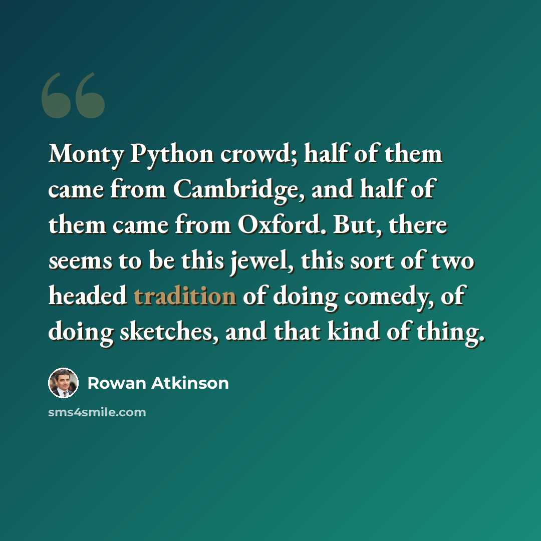 “Monty Python crowd; half of them came from Cambridge, and half of them came from Oxford. But, there seems to be this jewel, this sort of two headed tradition of doing comedy, of doing sketches, and that kind of thing.” quote by Rowan Atkinson