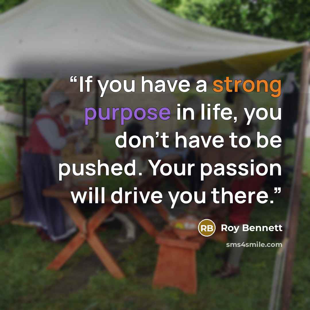 “If you have a strong purpose in life, you don't have to be pushed. Your passion will drive you there.” quote by Roy Bennett