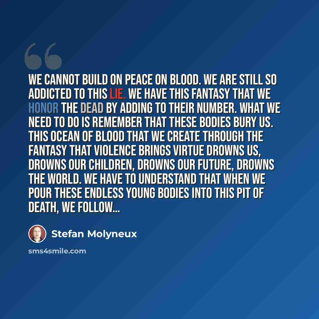 “We cannot build on peace on blood. We are still so addicted to this lie. We have this fantasy that we honor the dead by adding to their number. What we need to do is remember that these bodies bury us. This ocean of blood that we create through the fantasy that violence brings virtue drowns us…” quote by Stefan Molyneux