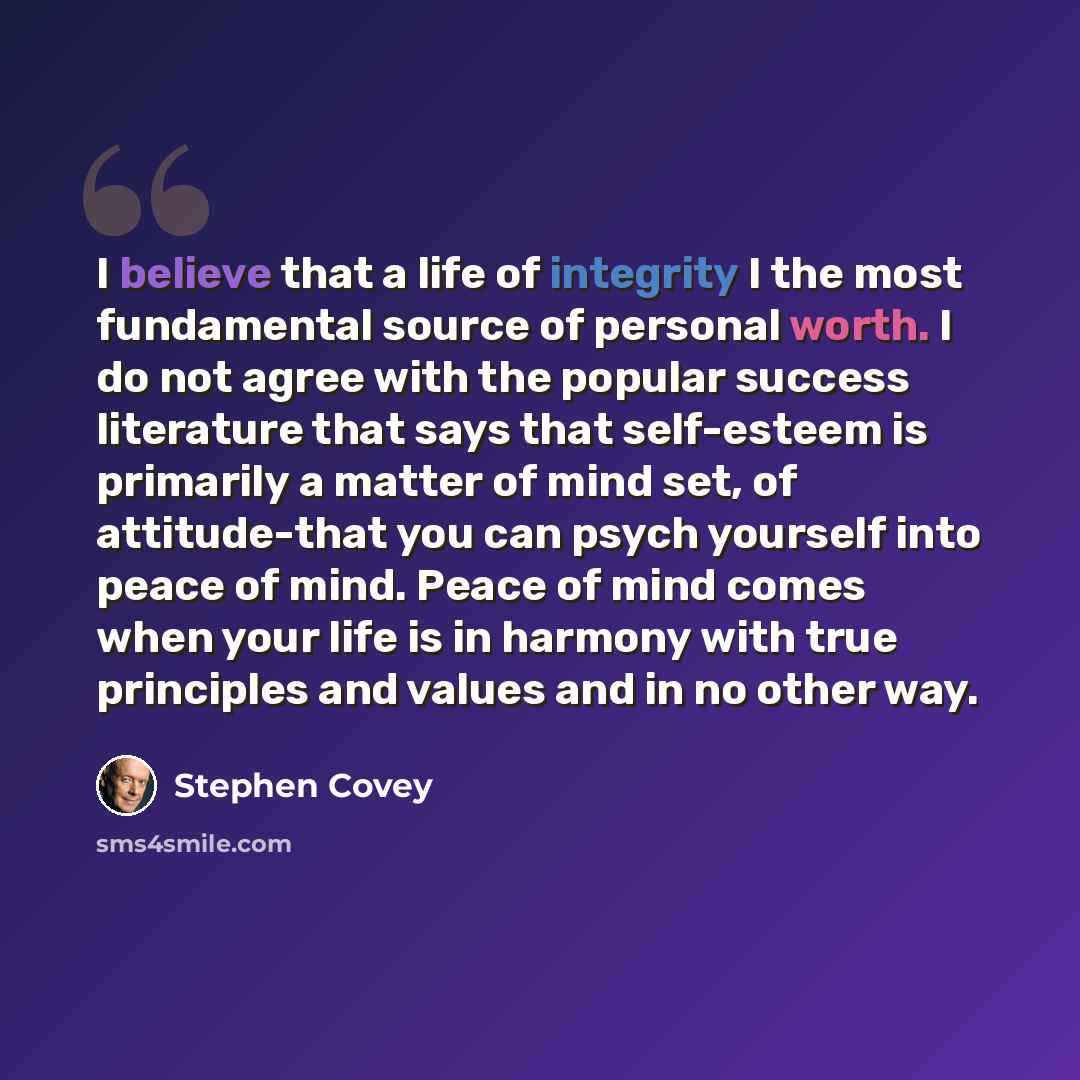 “I believe that a life of integrity I the most fundamental source of personal worth. I do not agree with the popular success literature that says that self-esteem is primarily a matter of mind set, of attitude-that you can psych yourself into peace of mind. Peace of mind comes when your life is in…” quote by Stephen Covey