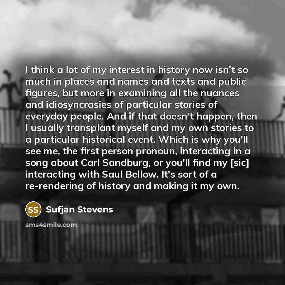 “I think a lot of my interest in history now isn't so much in places and names and texts and public figures, but more in examining all the nuances and idiosyncrasies of particular stories of everyday people. And if that doesn't happen, then I usually transplant myself and my own stories to a…” quote by Sufjan Stevens