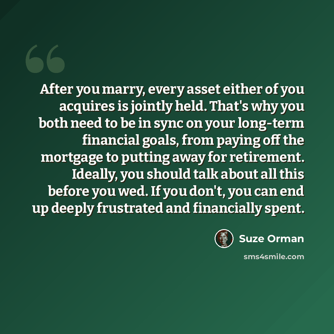 “After you marry, every asset either of you acquires is jointly held. That's why you both need to be in sync on your long-term financial goals, from paying off the mortgage to putting away for retirement. Ideally, you should talk about all this before you wed. If you don't, you can end up deeply…” quote by Suze Orman