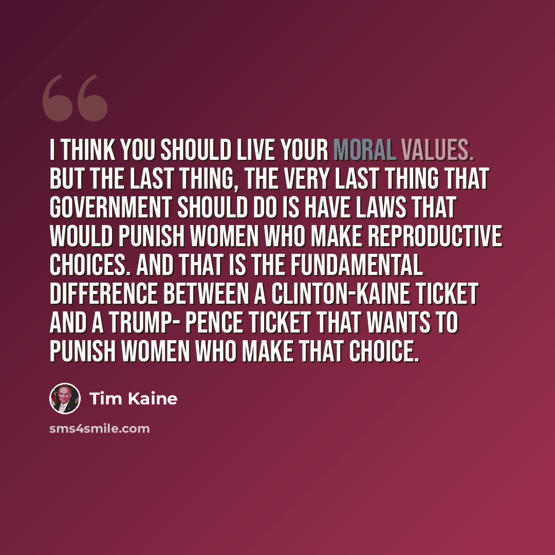 “I think you should live your moral values. But the last thing, the very last thing that government should do is have laws that would punish women who make reproductive choices. And that is the fundamental difference between a Clinton-Kaine ticket and a Trump- Pence ticket that wants to punish…” quote by Tim Kaine
