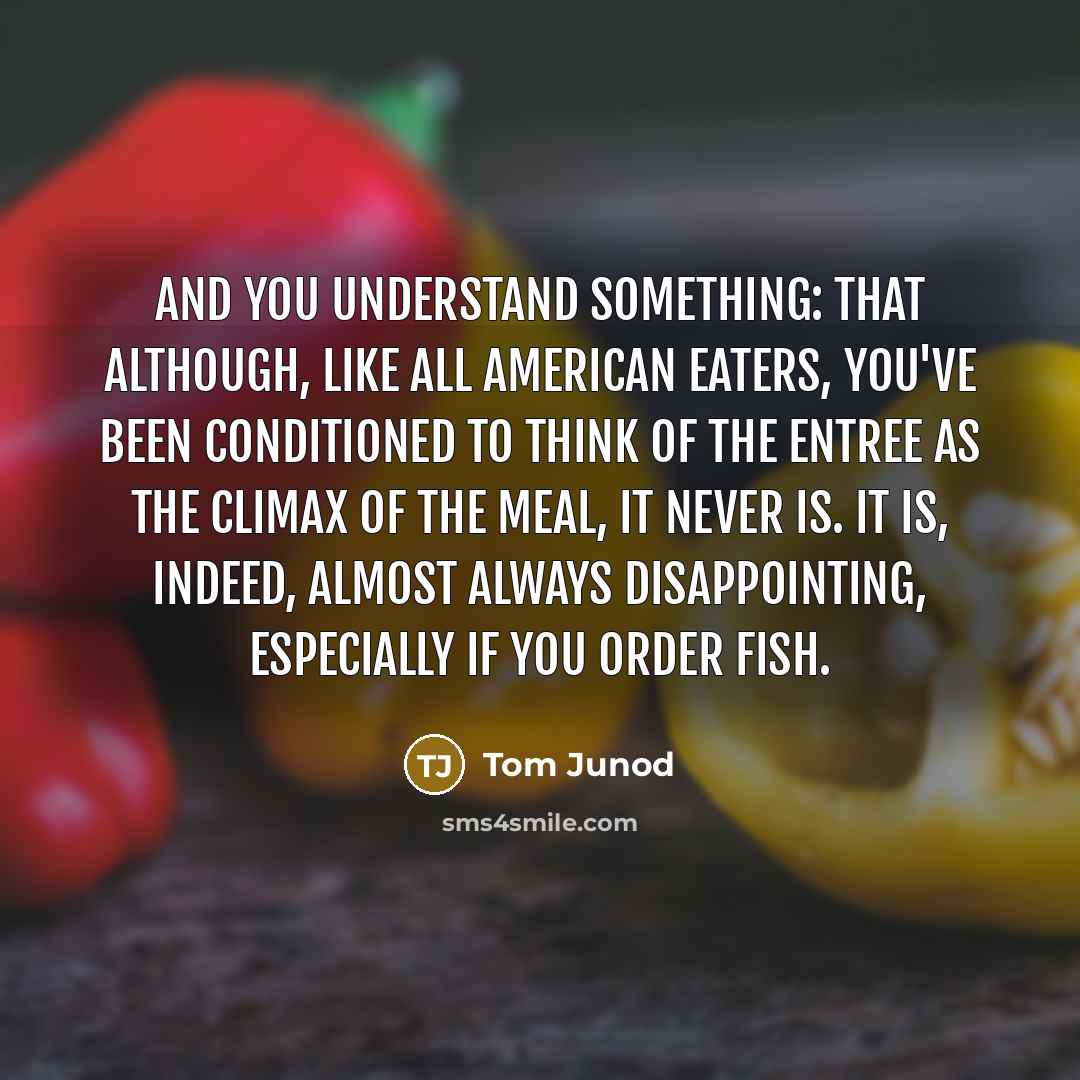 “And you understand something: that although, like all American eaters, you've been conditioned to think of the entree as the climax of the meal, it never is. It is, indeed, almost always disappointing, especially if you order fish.” quote by Tom Junod