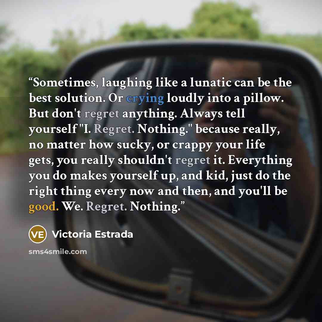 “Sometimes, laughing like a lunatic can be the best solution. Or crying loudly into a pillow. But don't regret anything. Always tell yourself "I. Regret. Nothing." because really, no matter how sucky, or crappy your life gets, you really shouldn't regret it. Everything you do makes yourself up, and…” quote by Victoria Estrada