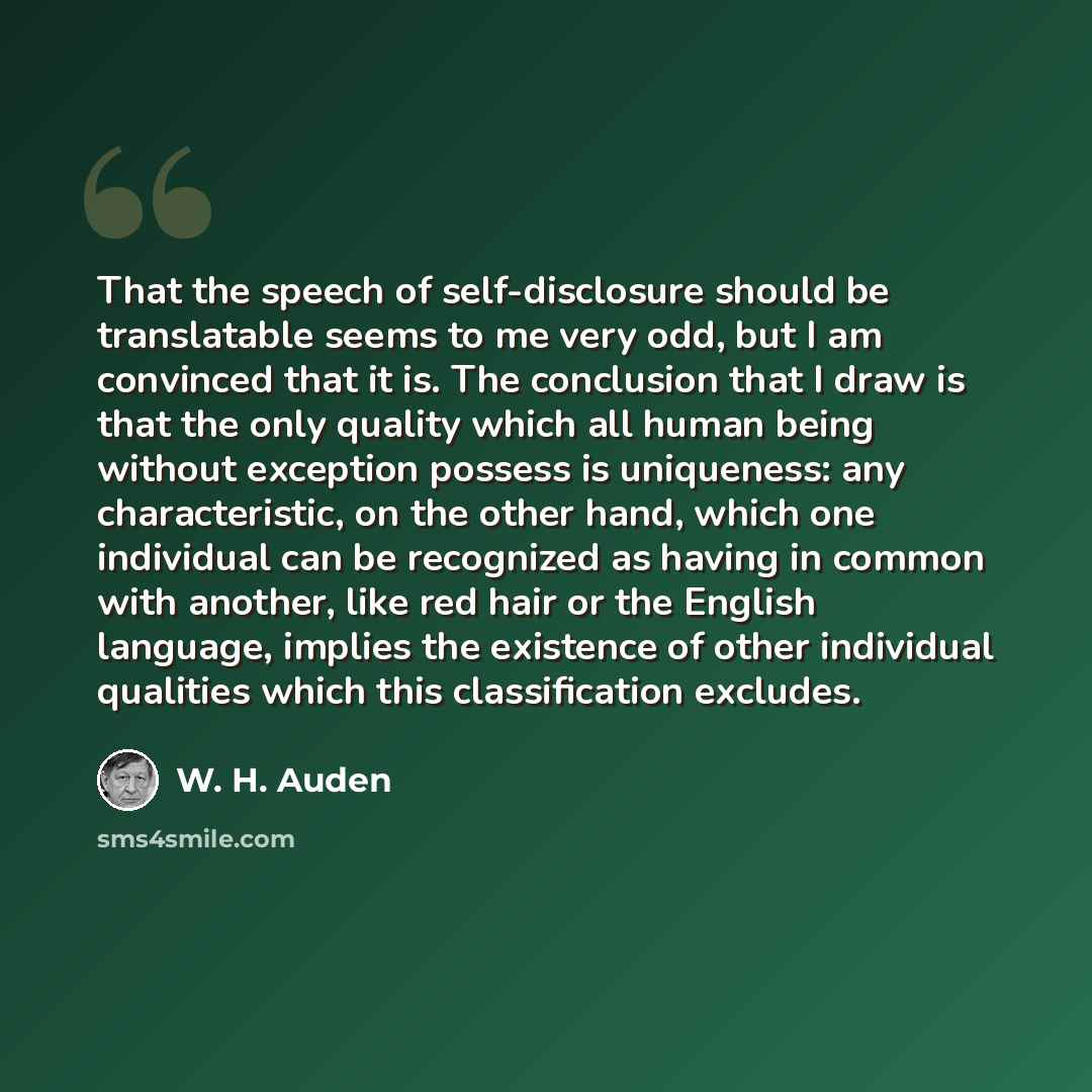 “That the speech of self-disclosure should be translatable seems to me very odd, but I am convinced that it is. The conclusion that I draw is that the only quality which all human being without exception possess is uniqueness: any characteristic, on the other hand, which one individual can be…” quote by W. H. Auden