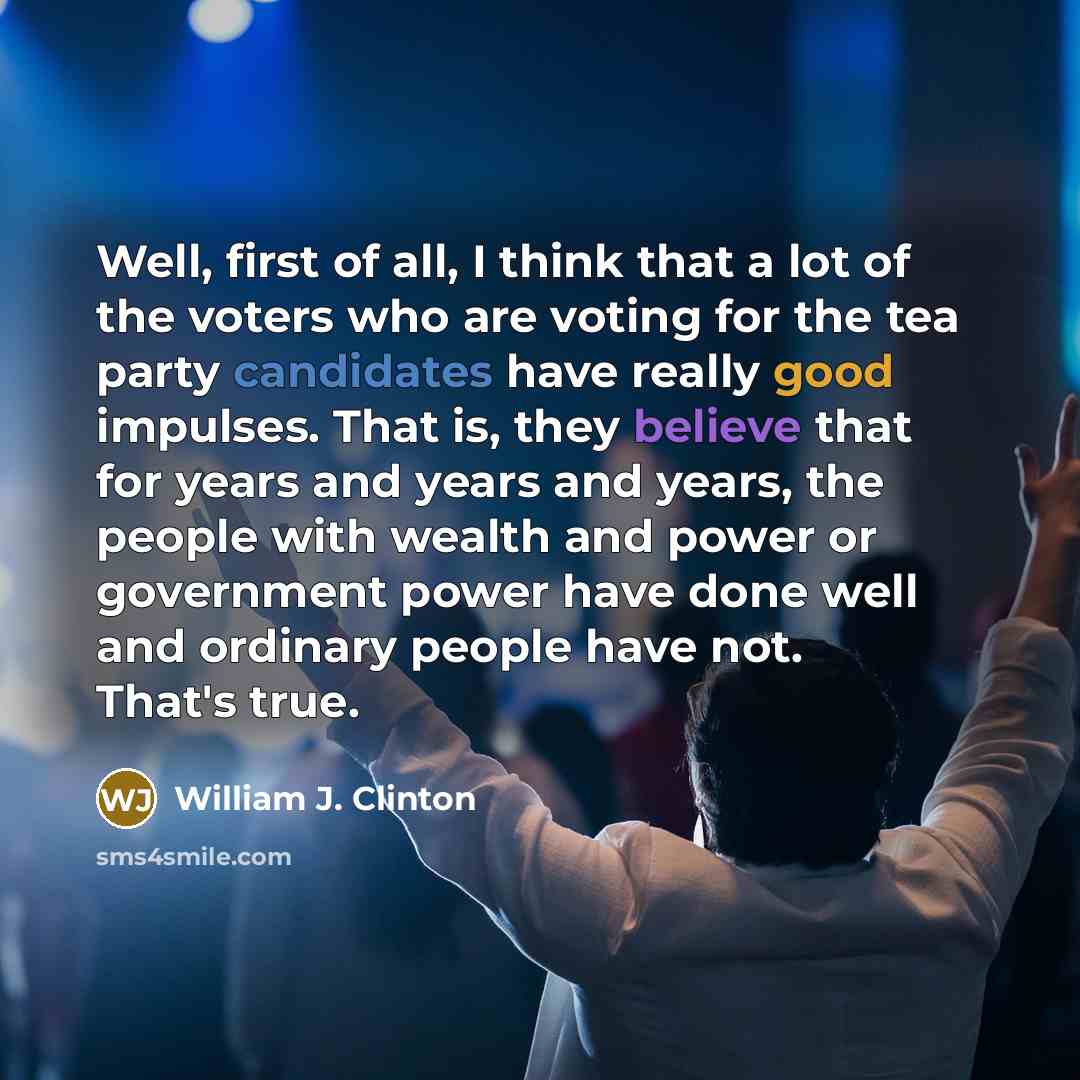 “Well, first of all, I think that a lot of the voters who are voting for the tea party candidates have really good impulses. That is, they believe that for years and years and years, the people with wealth and power or government power have done well and ordinary people have not. That's true.” quote by William J. Clinton