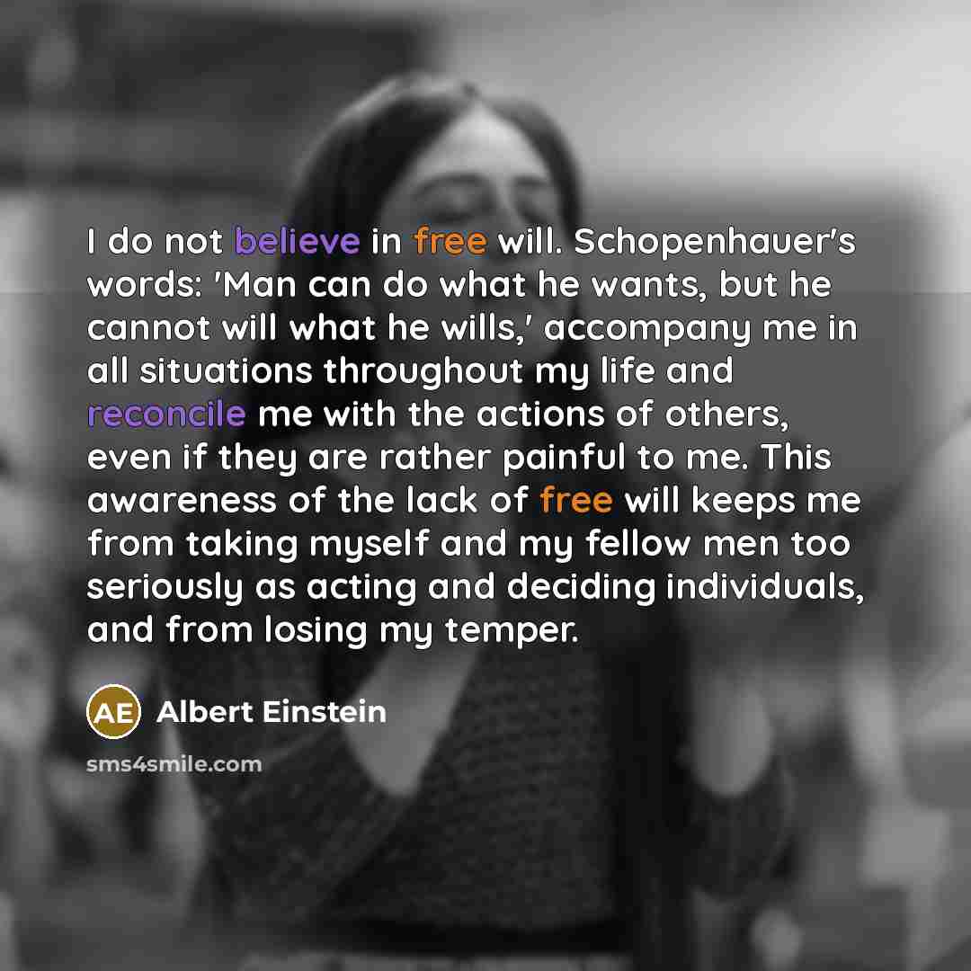 “I do not believe in free will. Schopenhauer's words: 'Man can do what he wants, but he cannot will what he wills,' accompany me in all situations throughout my life and reconcile me with the actions of others, even if they are rather painful to me. This awareness of the lack of free will keeps me…” quote by Albert Einstein