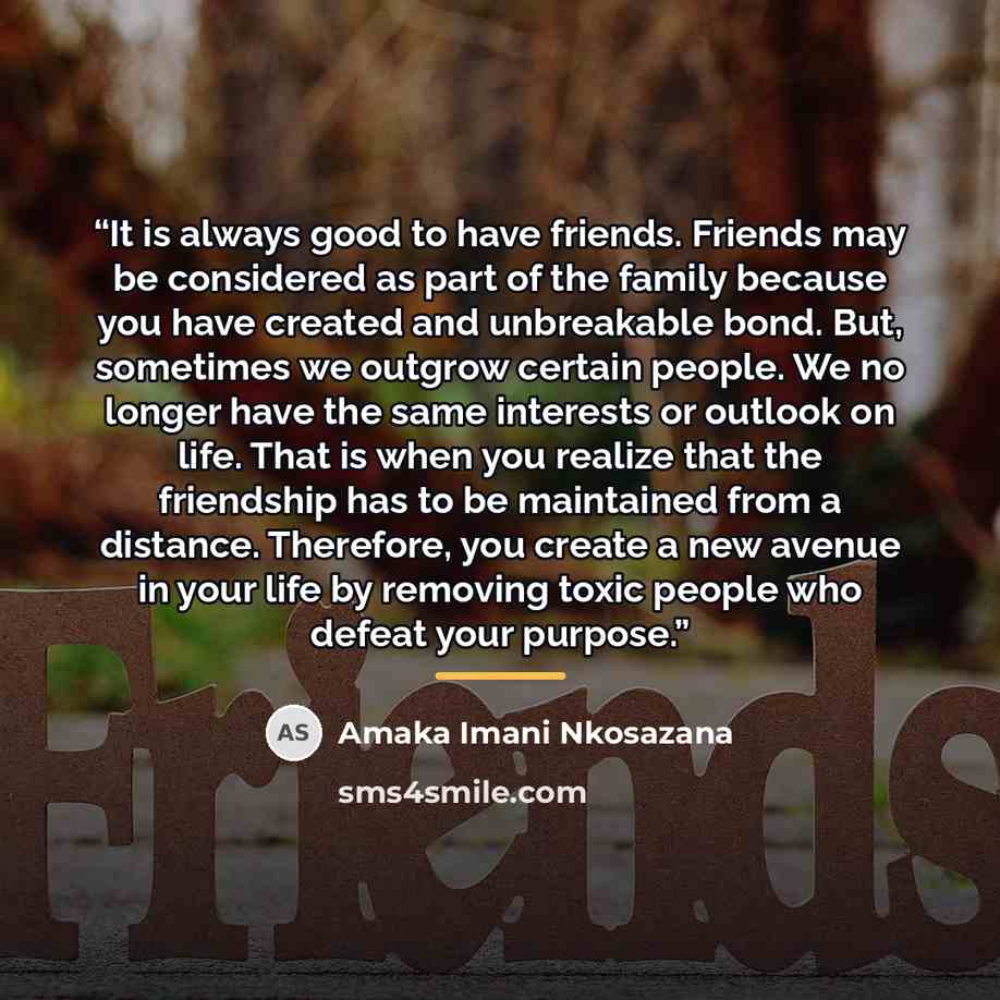 “It is always good to have friends. Friends may be considered as part of the family because you have created and unbreakable bond. But, sometimes we outgrow certain people. We no longer have the same interests or outlook on life. That is when you realize that the friendship has to be maintained…” quote by Amaka Imani Nkosazana