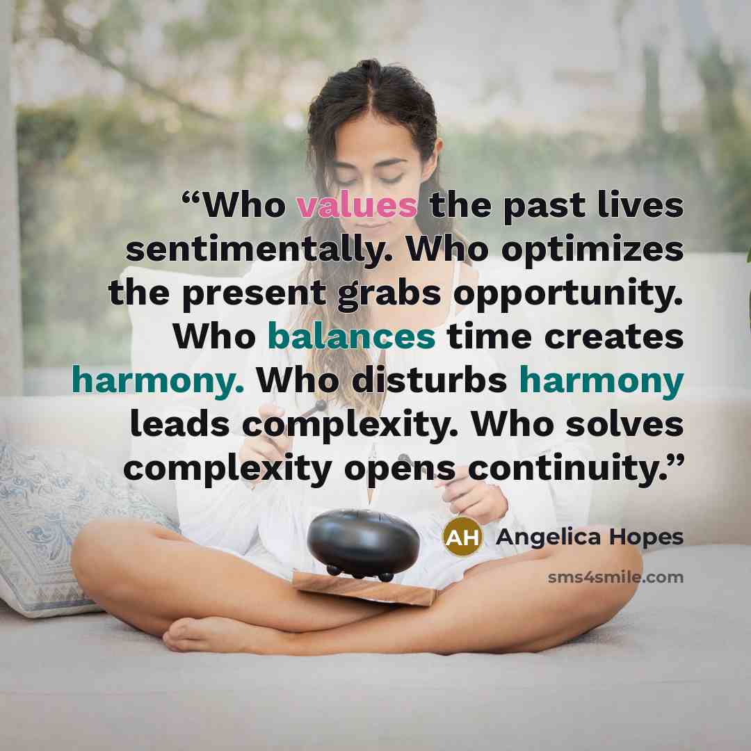 “Who values the past lives sentimentally. Who optimizes the present grabs opportunity. Who balances time creates harmony. Who disturbs harmony leads complexity. Who solves complexity opens continuity.” quote by Angelica Hopes