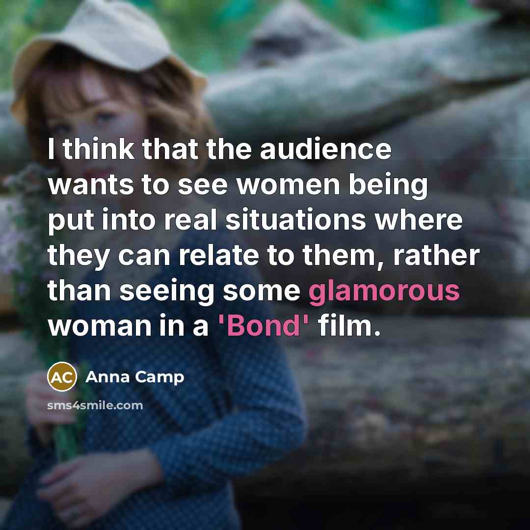 “I think that the audience wants to see women being put into real situations where they can relate to them, rather than seeing some glamorous woman in a 'Bond' film.” quote by Anna Camp