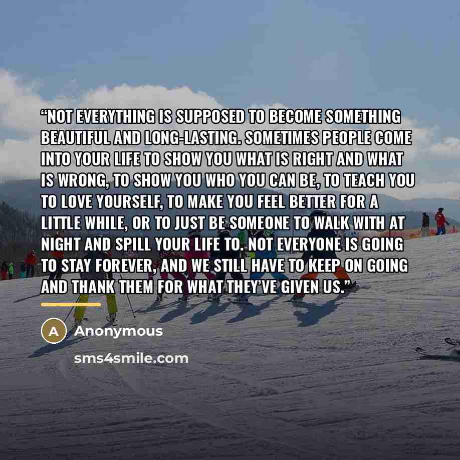 “Not everything is supposed to become something beautiful and long-lasting. Sometimes people come into your life to show you what is right and what is wrong, to show you who you can be, to teach you to love yourself, to make you feel better for a little while, or to just be someone to walk with at…” quote by Anonymous