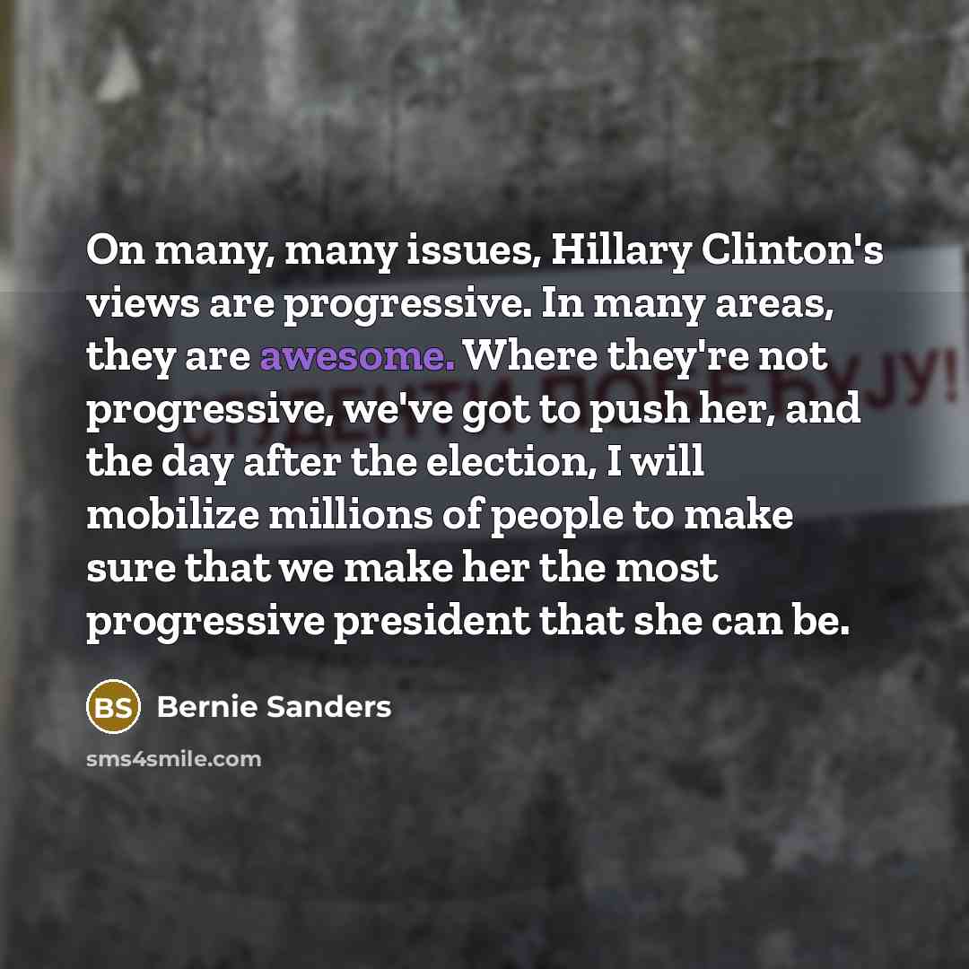 “On many, many issues, Hillary Clinton's views are progressive. In many areas, they are awesome. Where they're not progressive, we've got to push her, and the day after the election, I will mobilize millions of people to make sure that we make her the most progressive president that she can be.” quote by Bernie Sanders