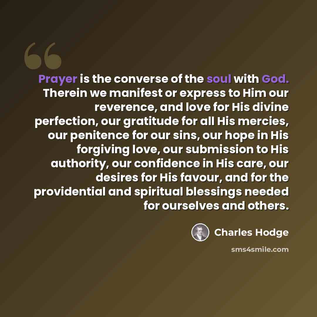 “Prayer is the converse of the soul with God. Therein we manifest or express to Him our reverence, and love for His divine perfection, our gratitude for all His mercies, our penitence for our sins, our hope in His forgiving love, our submission to His authority, our confidence in His care, our…” quote by Charles Hodge
