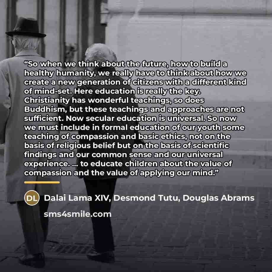“So when we think about the future, how to build a healthy humanity, we really have to think about how we create a new generation of citizens with a different kind of mind-set. Here education is really the key. Christianity has wonderful teachings, so does Buddhism, but these teachings and…” quote by Dalai Lama XIV, Desmond Tutu, Douglas Abrams