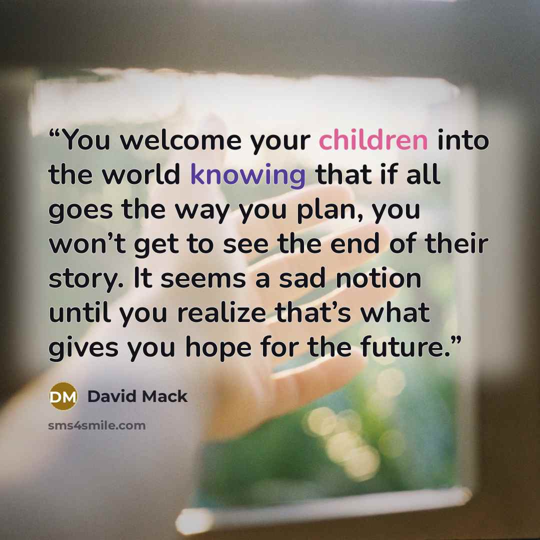 “You welcome your children into the world knowing that if all goes the way you plan, you won’t get to see the end of their story. It seems a sad notion until you realize that’s what gives you hope for the future.” quote by David Mack