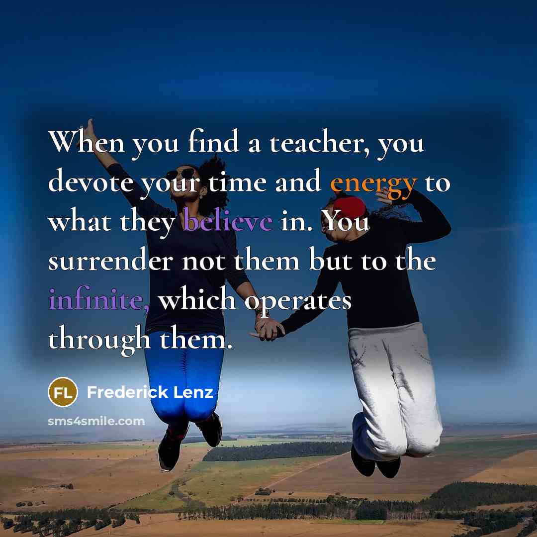 “When you find a teacher, you devote your time and energy to what they believe in. You surrender not them but to the infinite, which operates through them.” quote by Frederick Lenz