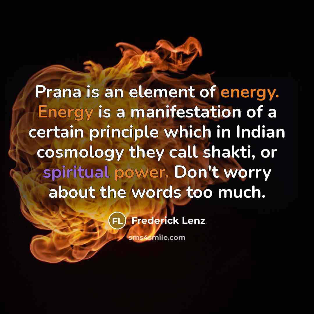 “Prana is an element of energy. Energy is a manifestation of a certain principle which in Indian cosmology they call shakti, or spiritual power. Don't worry about the words too much.” quote by Frederick Lenz
