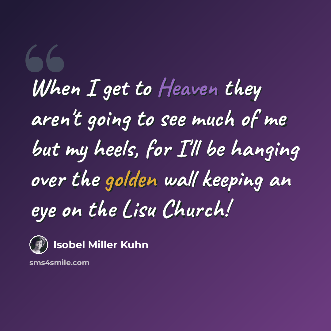 “When I get to Heaven they aren't going to see much of me but my heels, for I'll be hanging over the golden wall keeping an eye on the Lisu Church!” quote by Isobel Miller Kuhn