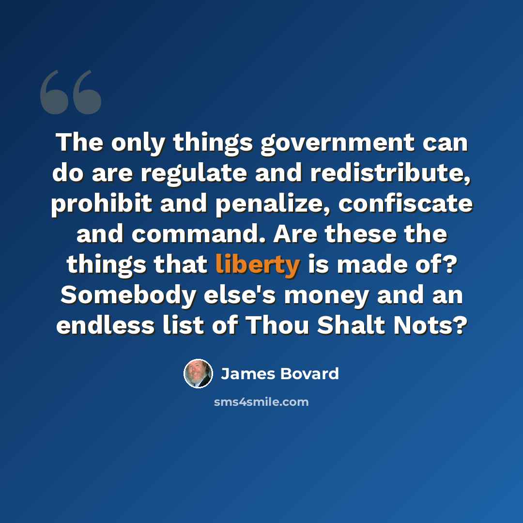 “The only things government can do are regulate and redistribute, prohibit and penalize, confiscate and command. Are these the things that liberty is made of? Somebody else's money and an endless list of Thou Shalt Nots?” quote by James Bovard