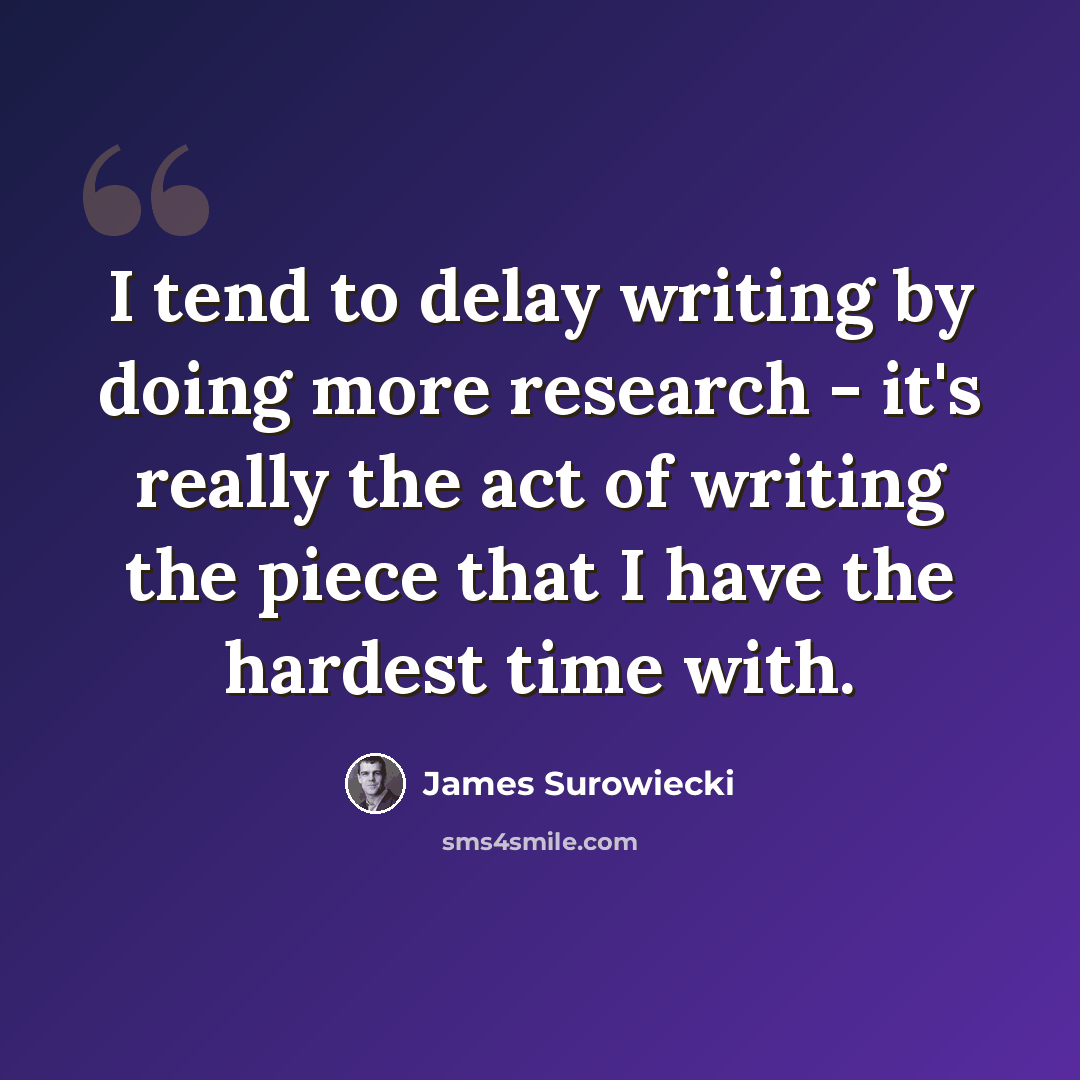 “I tend to delay writing by doing more research - it's really the act of writing the piece that I have the hardest time with.” quote by James Surowiecki