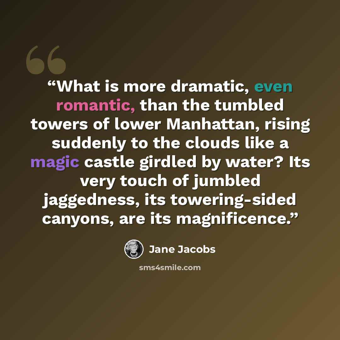 “What is more dramatic, even romantic, than the tumbled towers of lower Manhattan, rising suddenly to the clouds like a magic castle girdled by water? Its very touch of jumbled jaggedness, its towering-sided canyons, are its magnificence.” quote by Jane Jacobs