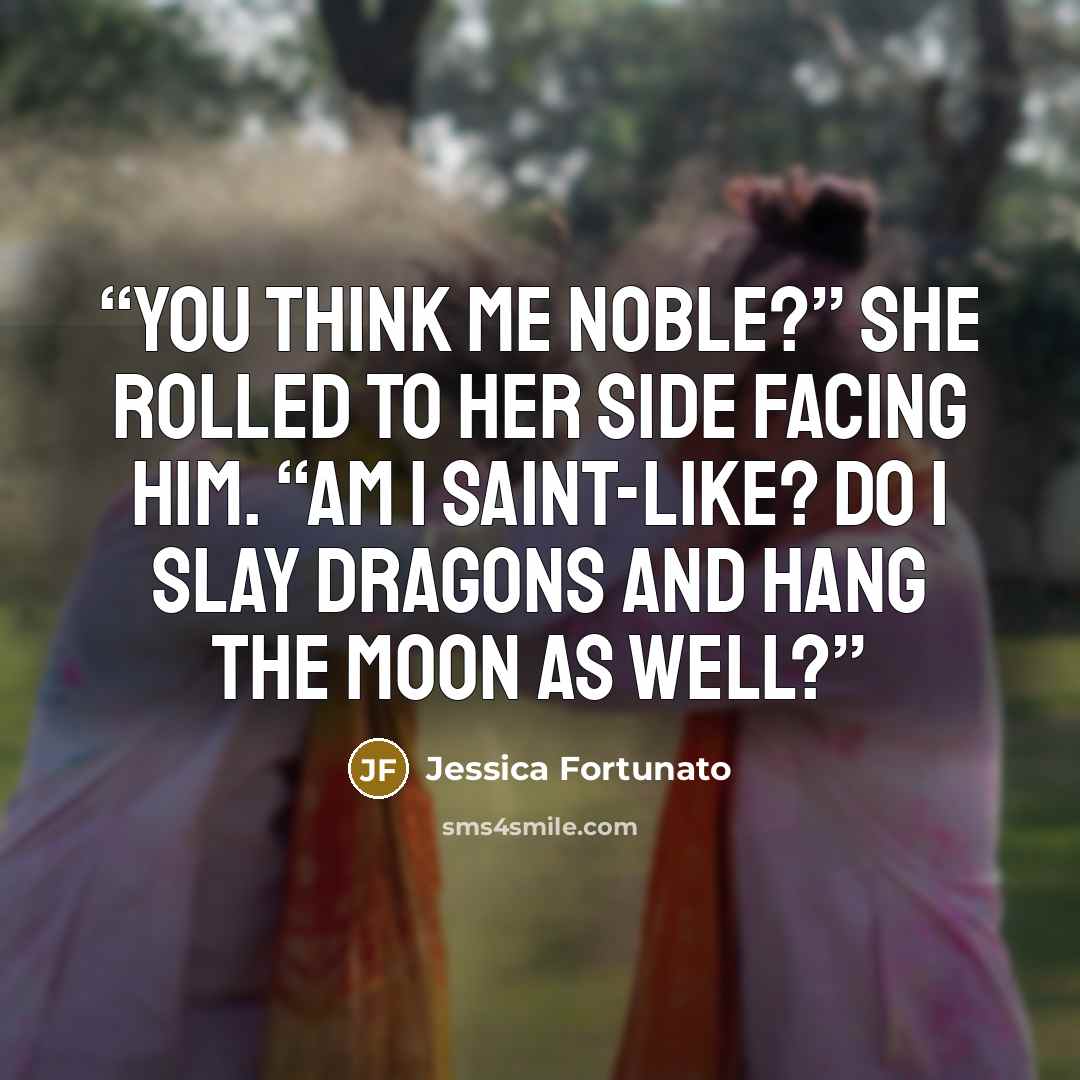 “You think me noble?” She rolled to her side facing him. “Am I saint-like? Do I slay dragons and hang the moon as well?” quote by Jessica Fortunato