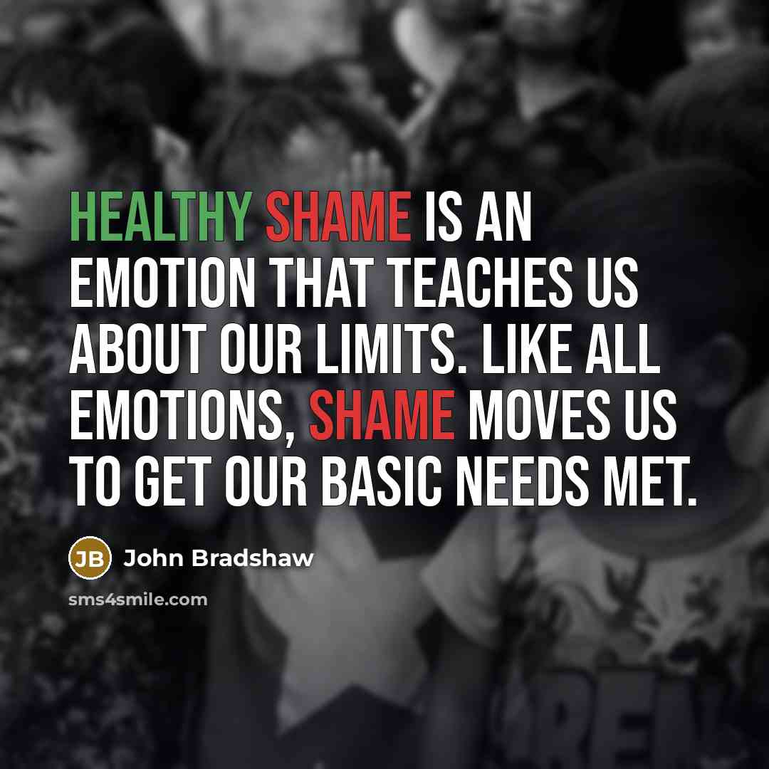 “Healthy shame is an emotion that teaches us about our limits. Like all emotions, shame moves us to get our basic needs met.” quote by John Bradshaw