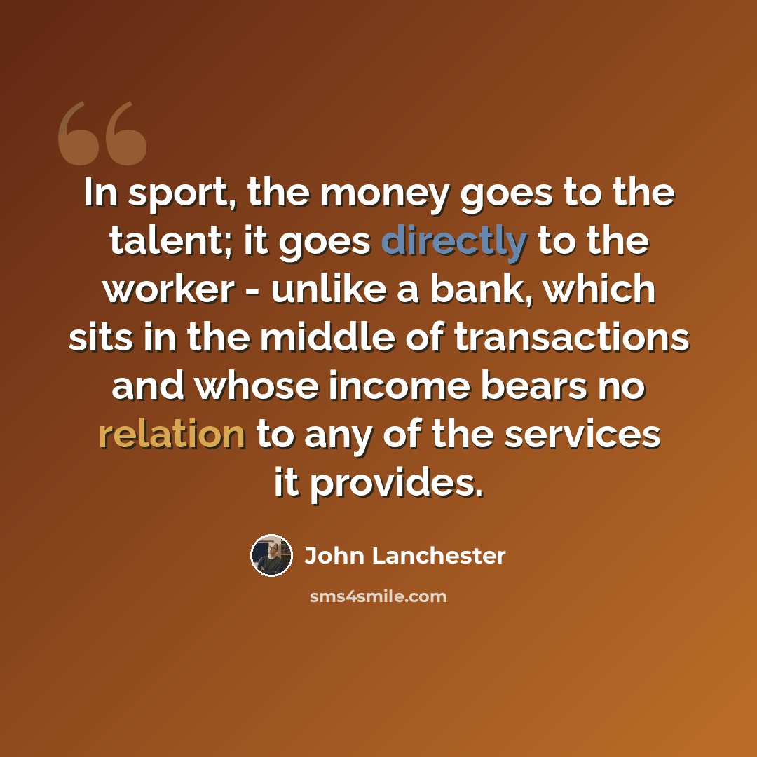 “In sport, the money goes to the talent; it goes directly to the worker - unlike a bank, which sits in the middle of transactions and whose income bears no relation to any of the services it provides.” quote by John Lanchester