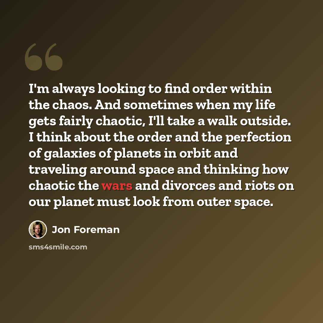 “I'm always looking to find order within the chaos. And sometimes when my life gets fairly chaotic, I'll take a walk outside. I think about the order and the perfection of galaxies of planets in orbit and traveling around space and thinking how chaotic the wars and divorces and riots on our planet…” quote by Jon Foreman