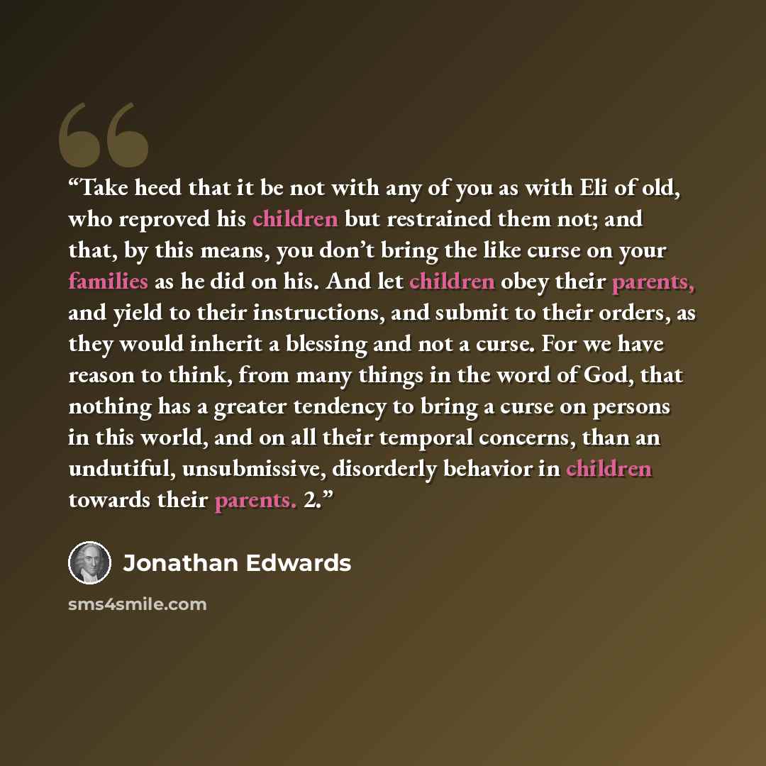 “Take heed that it be not with any of you as with Eli of old, who reproved his children but restrained them not; and that, by this means, you don’t bring the like curse on your families as he did on his. And let children obey their parents, and yield to their instructions, and submit to their…” quote by Jonathan Edwards