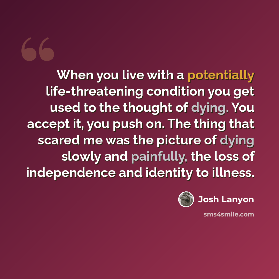 “When you live with a potentially life-threatening condition you get used to the thought of dying. You accept it, you push on. The thing that scared me was the picture of dying slowly and painfully, the loss of independence and identity to illness.” quote by Josh Lanyon