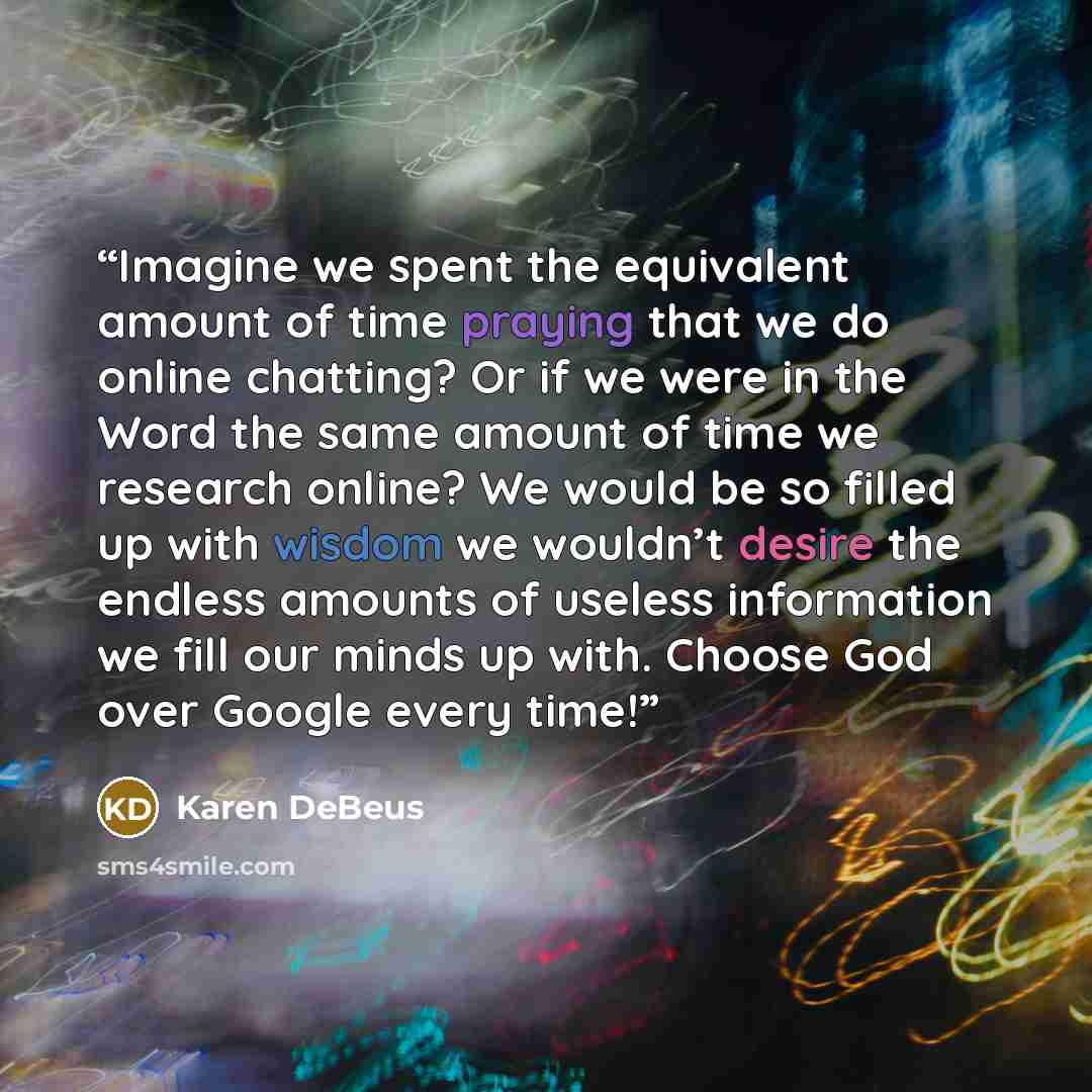 “Imagine we spent the equivalent amount of time praying that we do online chatting? Or if we were in the Word the same amount of time we research online? We would be so filled up with wisdom we wouldn’t desire the endless amounts of useless information we fill our minds up with. Choose God over…” quote by Karen DeBeus