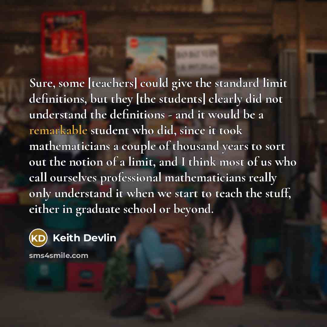 “Sure, some [teachers] could give the standard limit definitions, but they [the students] clearly did not understand the definitions - and it would be a remarkable student who did, since it took mathematicians a couple of thousand years to sort out the notion of a limit, and I think most of us who…” quote by Keith Devlin