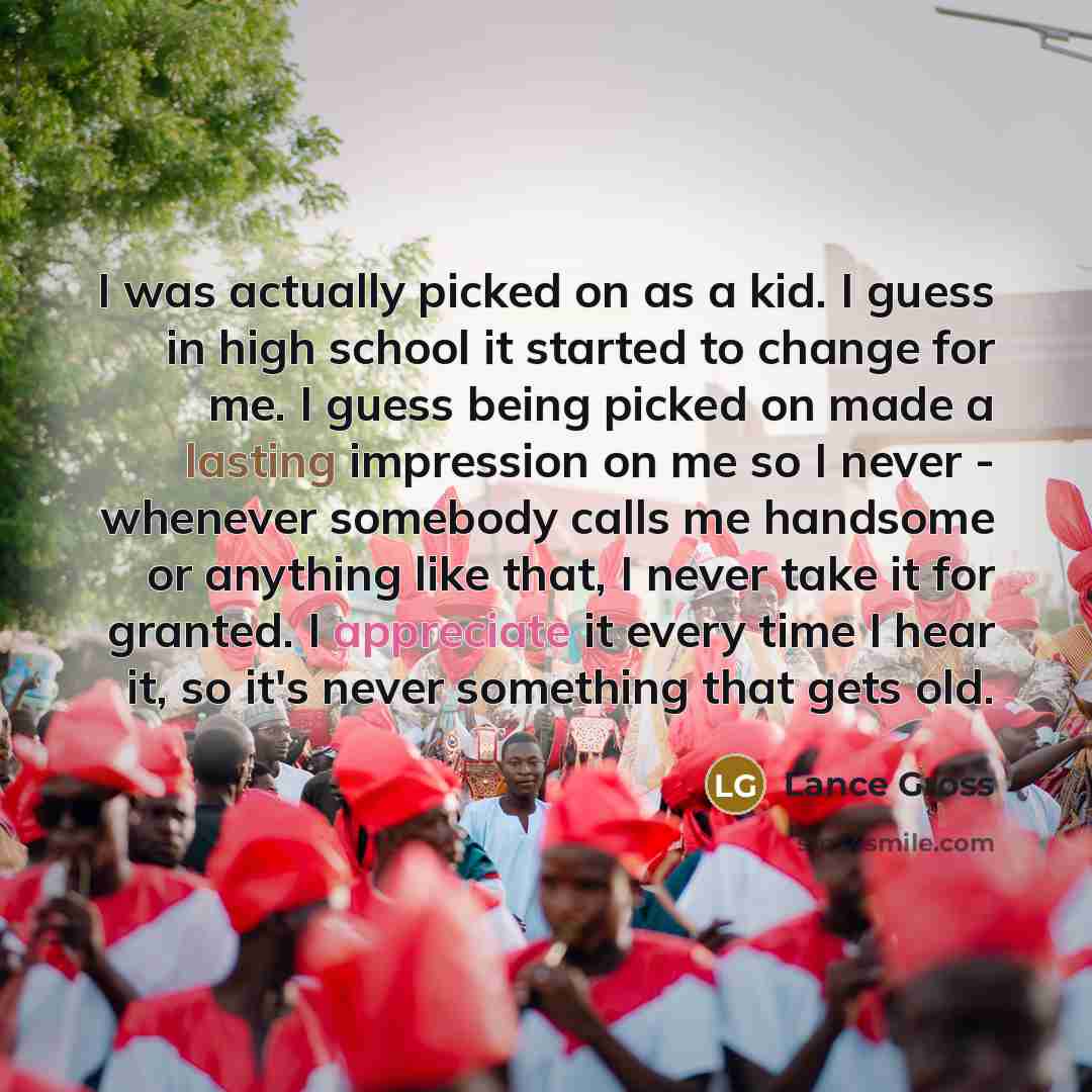“I was actually picked on as a kid. I guess in high school it started to change for me. I guess being picked on made a lasting impression on me so I never - whenever somebody calls me handsome or anything like that, I never take it for granted. I appreciate it every time I hear it, so it's never…” quote by Lance Gross