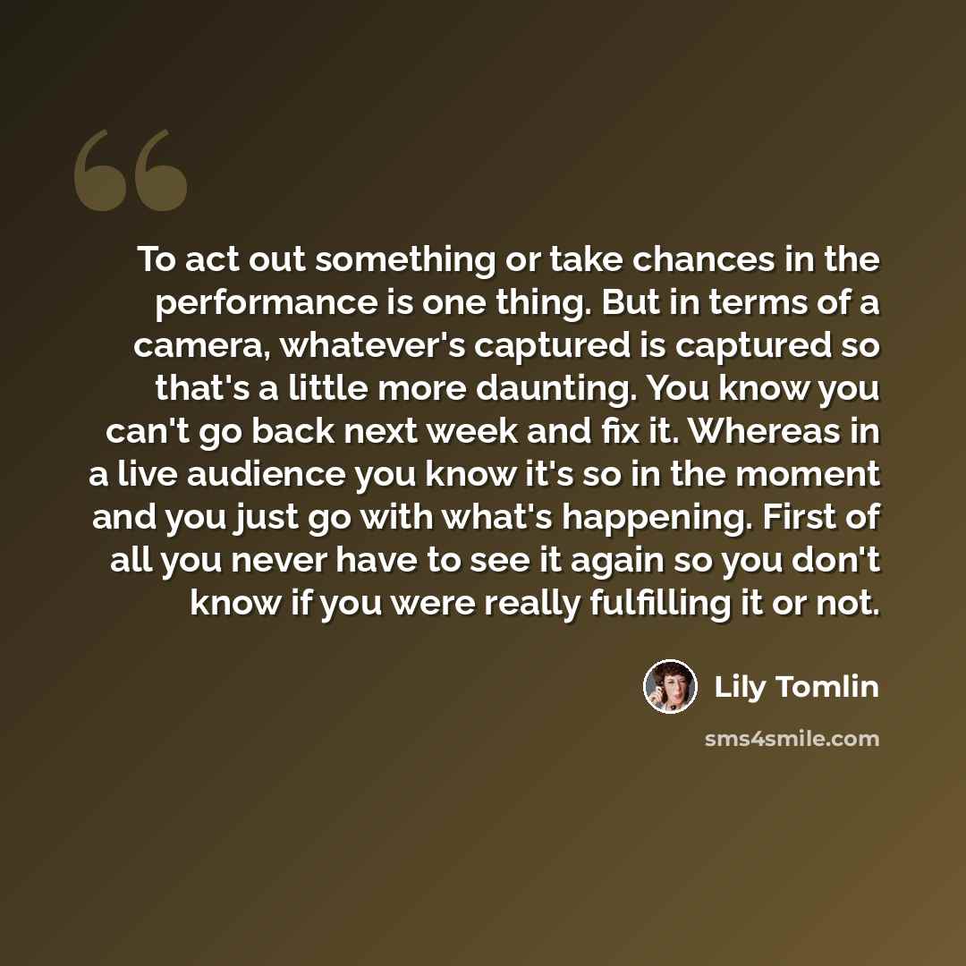 “To act out something or take chances in the performance is one thing. But in terms of a camera, whatever's captured is captured so that's a little more daunting. You know you can't go back next week and fix it. Whereas in a live audience you know it's so in the moment and you just go with what's…” quote by Lily Tomlin