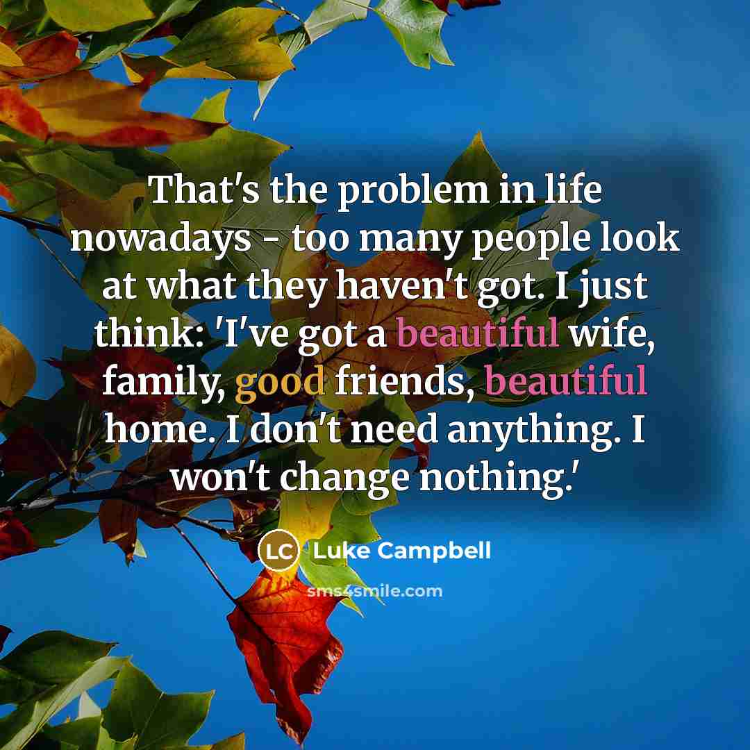 “That's the problem in life nowadays - too many people look at what they haven't got. I just think: 'I've got a beautiful wife, family, good friends, beautiful home. I don't need anything. I won't change nothing.'” quote by Luke Campbell