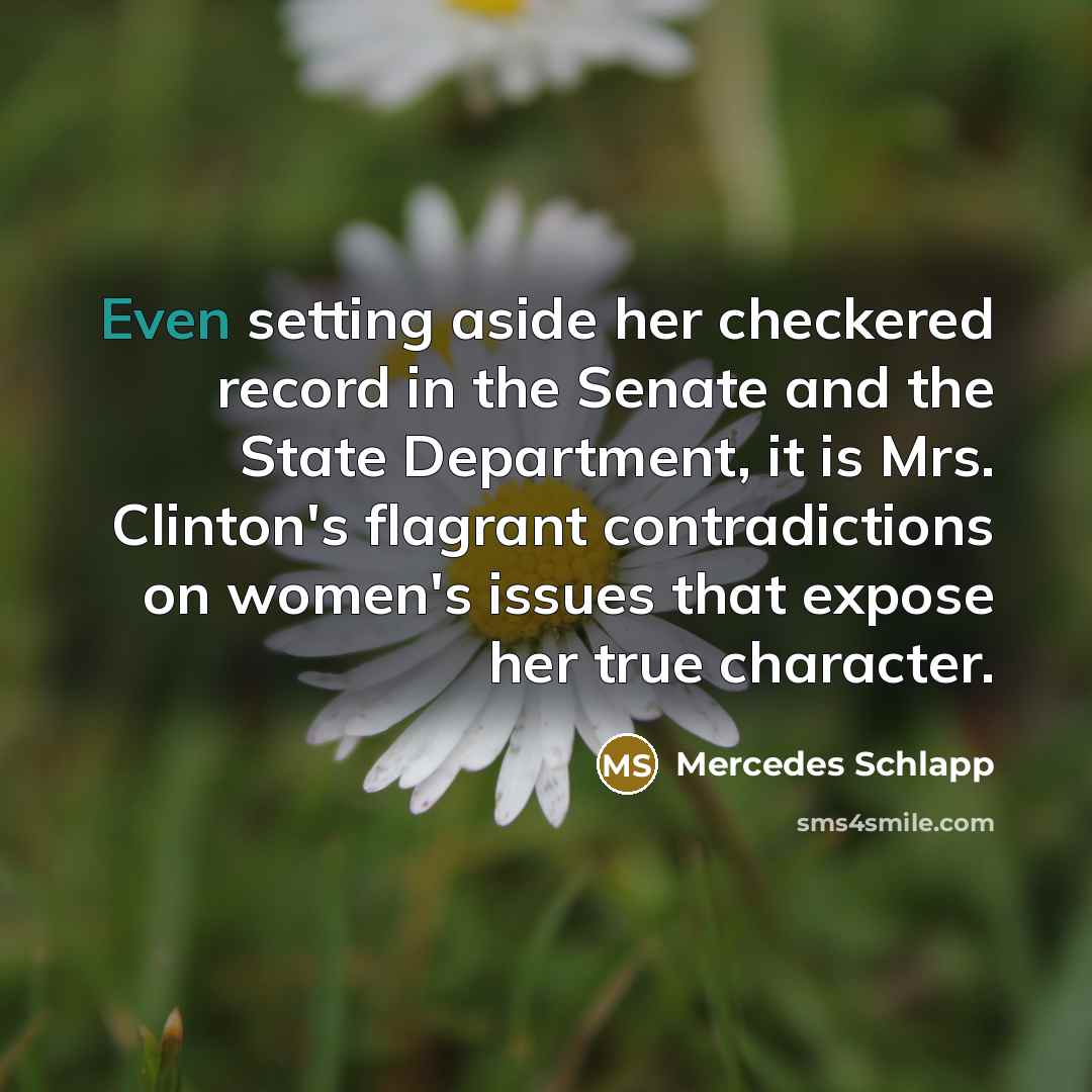 “Even setting aside her checkered record in the Senate and the State Department, it is Mrs. Clinton's flagrant contradictions on women's issues that expose her true character.” quote by Mercedes Schlapp