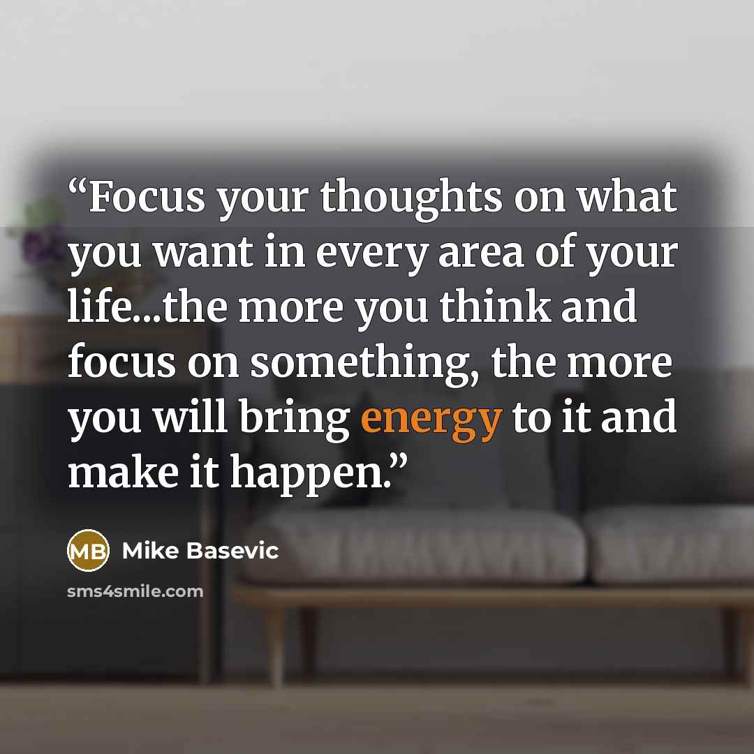 “Focus your thoughts on what you want in every area of your life...the more you think and focus on something, the more you will bring energy to it and make it happen.” quote by Mike Basevic