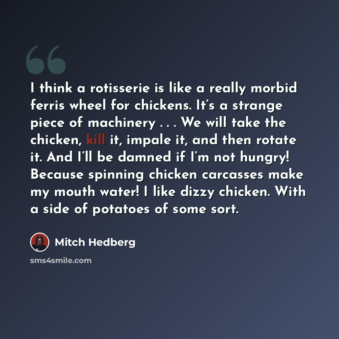 “I think a rotisserie is like a really morbid ferris wheel for chickens. It’s a strange piece of machinery . . . We will take the chicken, kill it, impale it, and then rotate it. And I’ll be damned if I’m not hungry! Because spinning chicken carcasses make my mouth water! I like dizzy chicken. With…” quote by Mitch Hedberg