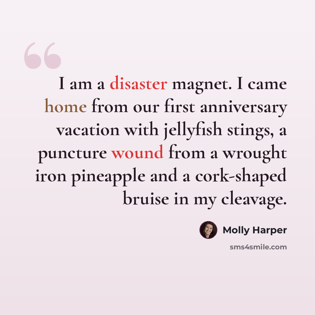 “I am a disaster magnet. I came home from our first anniversary vacation with jellyfish stings, a puncture wound from a wrought iron pineapple and a cork-shaped bruise in my cleavage.” quote by Molly Harper
