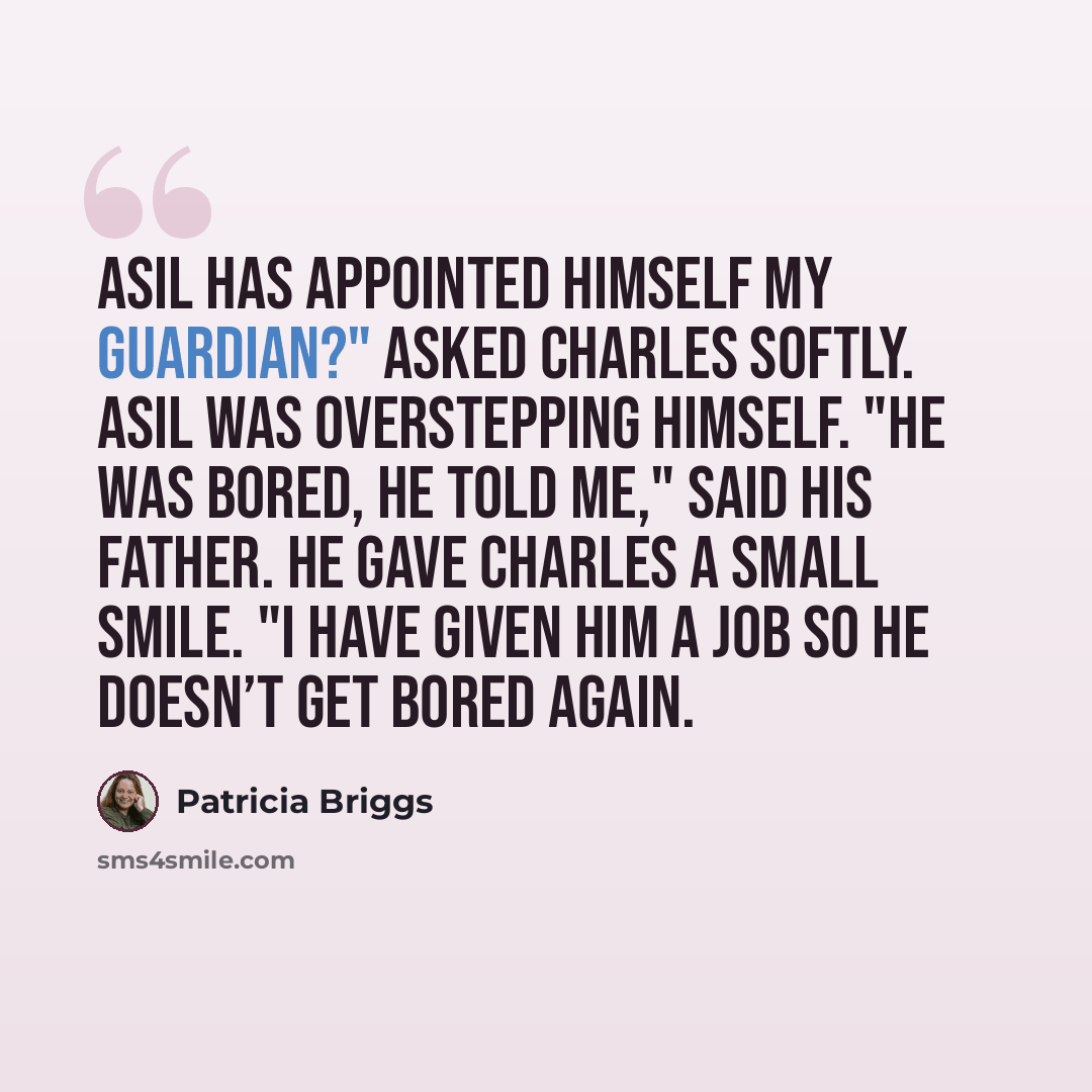 “Asil has appointed himself my guardian?" asked Charles softly. Asil was overstepping himself. "He was bored, he told me," said his father. He gave Charles a small smile. "I have given him a job so he doesn’t get bored again.” quote by Patricia Briggs