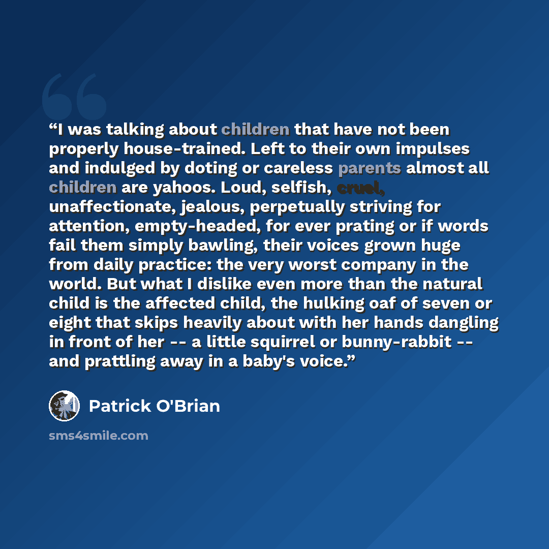 “I was talking about children that have not been properly house-trained. Left to their own impulses and indulged by doting or careless parents almost all children are yahoos. Loud, selfish, cruel, unaffectionate, jealous, perpetually striving for attention, empty-headed, for ever prating or if…” quote by Patrick O'Brian