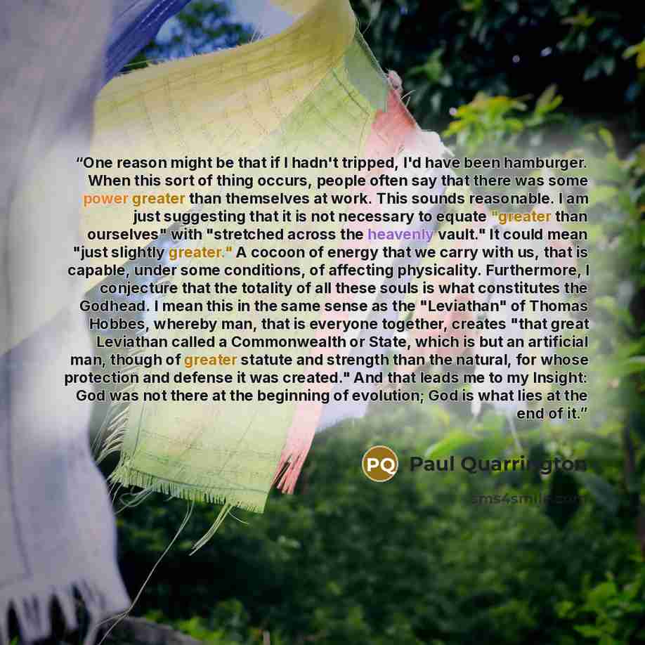 “One reason might be that if I hadn't tripped, I'd have been hamburger. When this sort of thing occurs, people often say that there was some power greater than themselves at work. This sounds reasonable. I am just suggesting that it is not necessary to equate "greater than ourselves" with…” quote by Paul Quarrington