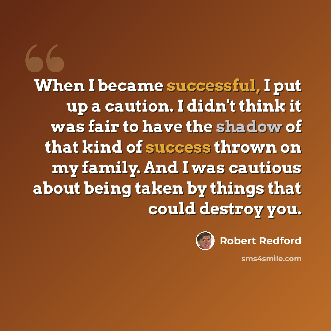 “When I became successful, I put up a caution. I didn't think it was fair to have the shadow of that kind of success thrown on my family. And I was cautious about being taken by things that could destroy you.” quote by Robert Redford