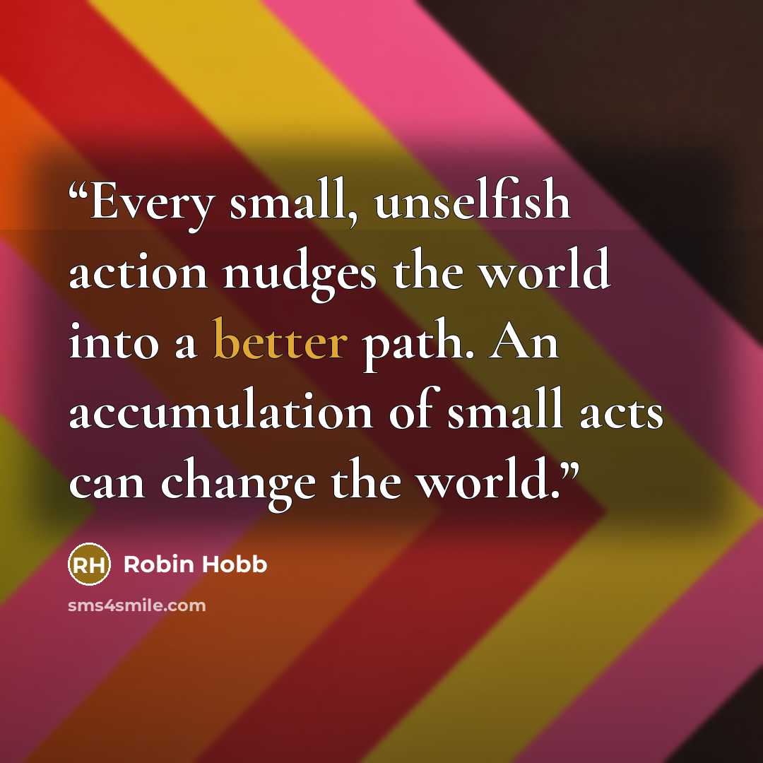 “Every small, unselfish action nudges the world into a better path. An accumulation of small acts can change the world.” quote by Robin Hobb