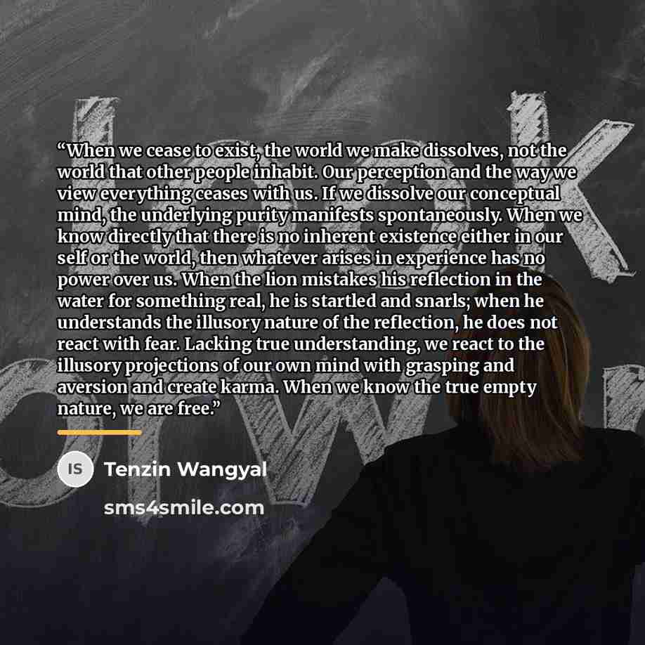 “When we cease to exist, the world we make dissolves, not the world that other people inhabit. Our perception and the way we view everything ceases with us. If we dissolve our conceptual mind, the underlying purity manifests spontaneously. When we know directly that there is no inherent existence…” quote by Tenzin Wangyal