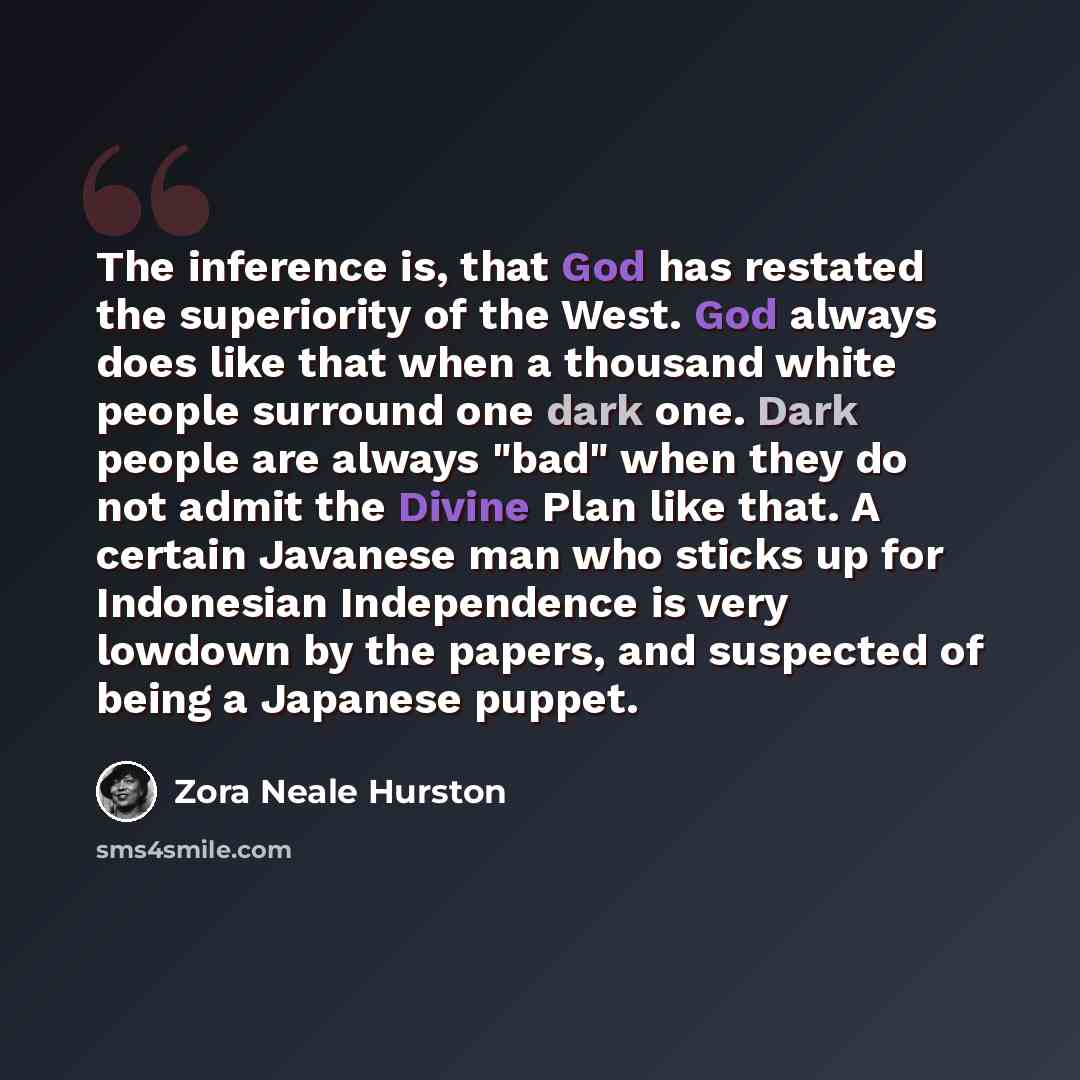 “The inference is, that God has restated the superiority of the West. God always does like that when a thousand white people surround one dark one. Dark people are always "bad" when they do not admit the Divine Plan like that. A certain Javanese man who sticks up for Indonesian Independence is very…” quote by Zora Neale Hurston