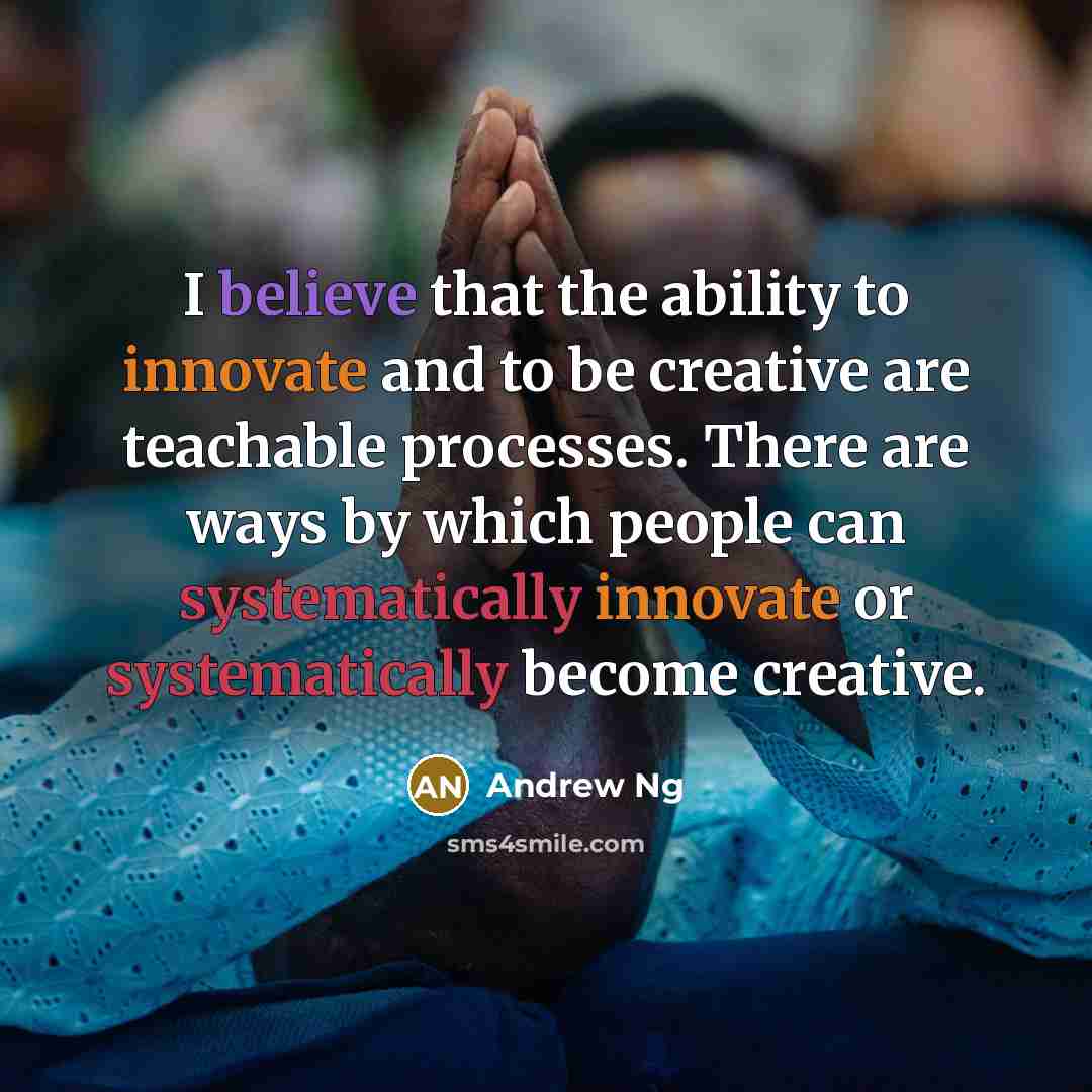 “I believe that the ability to innovate and to be creative are teachable processes. There are ways by which people can systematically innovate or systematically become creative.” quote by Andrew Ng
