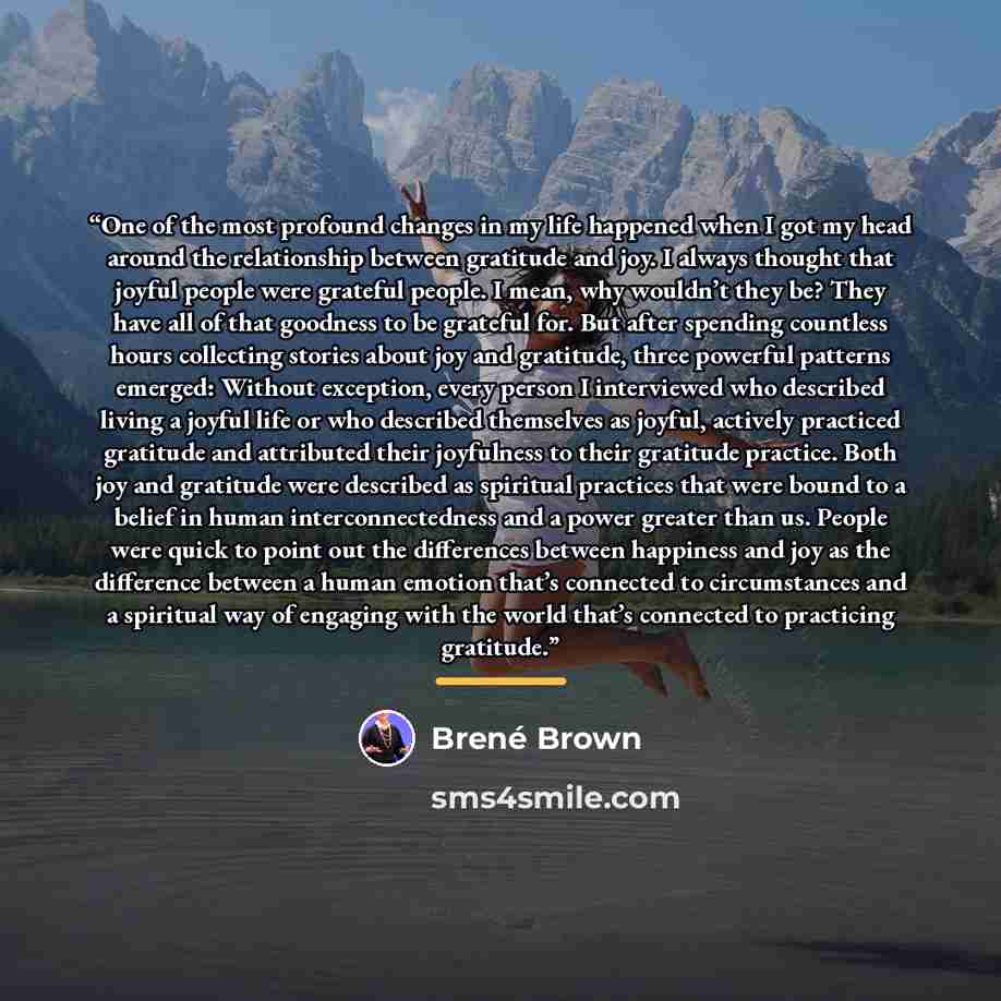 “One of the most profound changes in my life happened when I got my head around the relationship between gratitude and joy. I always thought that joyful people were grateful people. I mean, why wouldn’t they be? They have all of that goodness to be grateful for. But after spending countless hours…” quote by Brené Brown